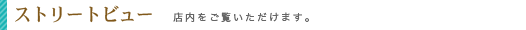 ストリートビュー　店内をご覧いただけます。